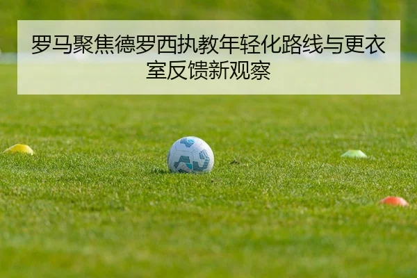 罗马聚焦德罗西执教年轻化路线与更衣室反馈新观察