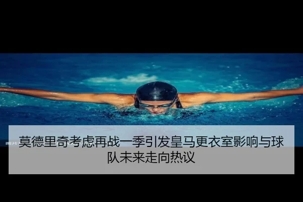 莫德里奇考虑再战一季引发皇马更衣室影响与球队未来走向热议