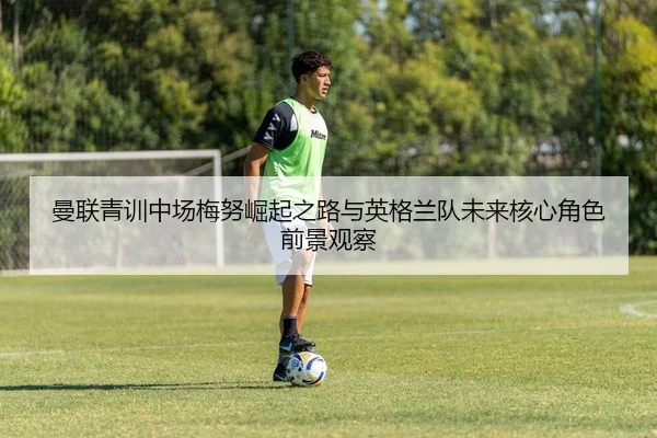 曼联青训中场梅努崛起之路与英格兰队未来核心角色前景观察
